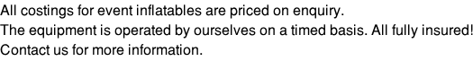 All costings for event inflatables are priced on enquiry. The equipment is operated by ourselves on a timed basis. All fully insured! Contact us for more information.